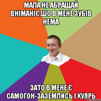 мала не абращай вніманіє,шо в мене зубів нема зато в мене є самогон-заземлись і хуярь