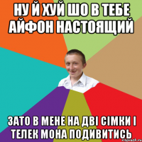 ну й хуй шо в тебе айфон настоящий зато в мене на двi сiмки i телек мона подивитись