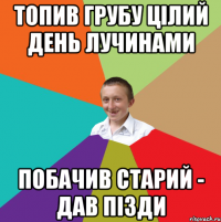 топив грубу цілий день лучинами побачив старий - дав пізди