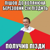 Пішов до Волянюка березовий сік піздить Получив пізди