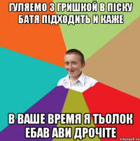 Гуляемо з Гришкой в піску батя підходить и каже В ваше время я тьолок ебав ави дрочіте