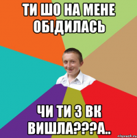 Ти шо на мене обідилась Чи ти з вк вишла???а..