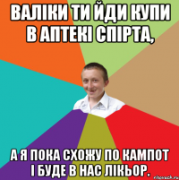 ВАліки ти йди купи в аптекі спірта, а я пока схожу по кампот і буде в нас лікьор.