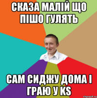 Сказа малій що пішо гулять сам сиджу дома і граю у KS