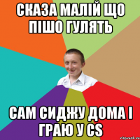 Сказа малій що пішо гулять сам сиджу дома і граю у CS