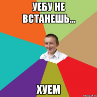 Уебу не встанешь... Хуем