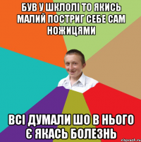 Був у шклолі то якись малий постриг себе сам ножицями всі думали шо в нього є якась болезнь