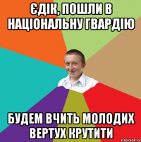 Єдік, пошли в національну гвардію будем вчить молодих вертух крутити