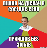 ПІШОВ НА ДІСКАЧ В СОСІДНЄ СЕЛО ПРИЙШОВ БЕЗ ЗЮБІВ