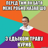 перед тим як батя мене робив,казав шо з Едыком траву курив