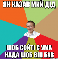 як казав мий дід шоб сойті с ума нада шоб він був