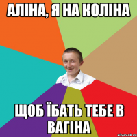 Аліна, я на коліна щоб їбать тебе в вагіна