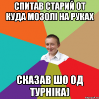 спитав старий от куда мозолі на руках сказав шо од турніка)