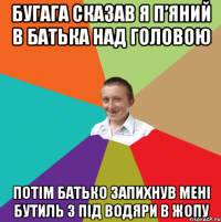 бугага сказав я п’яний в батька над головою потім батько запихнув мені бутиль з під водяри в жопу