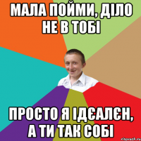 Мала пойми, діло не в тобі просто я ідєалєн, а ти так собі