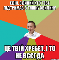 едік, єдиний хто тебе підтримає в тяжку хвилину це твій хребет, і то не всєгда