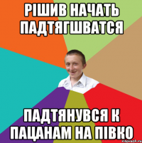 РІШИВ НАЧАТЬ ПАДТЯГШВАТСЯ ПАДТЯНУВСЯ К ПАЦАНАМ НА ПІВКО