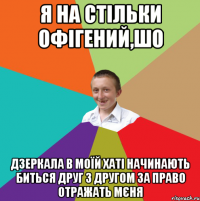 Я НА СТІЛЬКИ ОФІГЕНИЙ,ШО ДЗЕРКАЛА В МОЇЙ ХАТІ НАЧИНАЮТЬ БИТЬСЯ ДРУГ З ДРУГОМ ЗА ПРАВО ОТРАЖАТЬ МЄНЯ