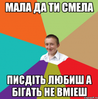 МАЛА ДА ТИ СМЕЛА ПИСДІТЬ ЛЮБИШ А БІГАТЬ НЕ ВМІЕШ