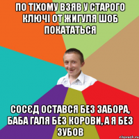 по тіхому взяв у старого ключі от жигуля шоб покататься сосєд остався без забора, баба галя без корови, а я без зубов