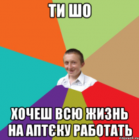 ти шо хочеш всю жизнь на аптєку работать