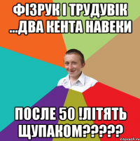 фізрук і трудувік ...ДВА КЕНТА НАВЕКИ ПОСЛЕ 50 !ЛІТЯТЬ ЩУПАКОМ?????