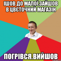 ІШОВ ДО МАЛОЇ.ЗАЙШОВ В ЦВЄТОЧНИЙ МАГАЗІН ПОГРІВСЯ.ВИЙШОВ