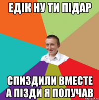 ЕДІК НУ ТИ ПІДАР СПИЗДИЛИ ВМЕСТЕ А ПІЗДИ Я ПОЛУЧАВ