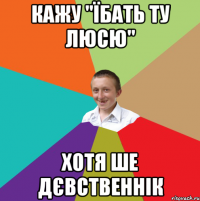 кажу "їбать ту люсю" хотя ше дєвственнік