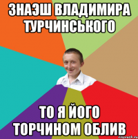 знаэш Владимира турчинського то я його Торчином облив