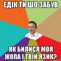 Едік ти шо забув як билися моя жопа і твій язик?