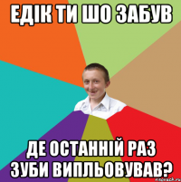 Едік ти шо забув де останній раз зуби випльовував?