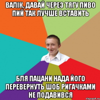 валік, давай через тягу пиво пий так лучше вставить бля пацани нада його перевернуть шоб ригачками не подавився