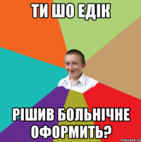 Ти шо Едік рішив больнічне оформить?