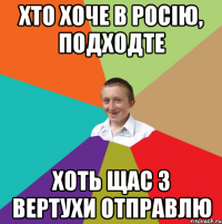 хто хоче в Росію, подходте хоть щас з вертухи отправлю