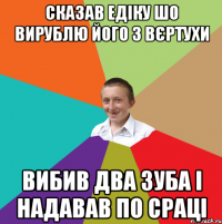 Сказав Едіку шо вирублю його з вєртухи вибив два зуба і надавав по сраці