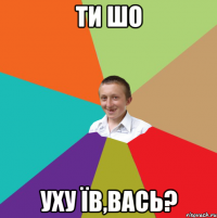 ти шо уху їв,вась?