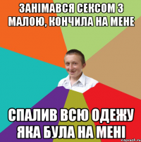 Занімався сексом з малою, кончила на мене спалив всю одежу яка була на мені