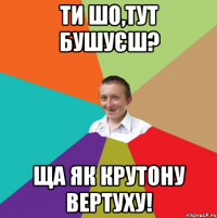 Ти шо,тут бушуєш? ща як крутону вертуху!