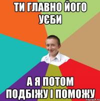 ти главно його уєби а я потом подбіжу і поможу