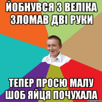 йобнувся з веліка зломав дві руки тепер просю малу шоб яйця почухала