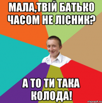 Мала,твій батько часом не лісник? А то ти така колода!