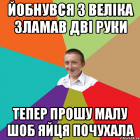 Йобнувся з веліка зламав дві руки Тепер прошу малу шоб яйця почухала