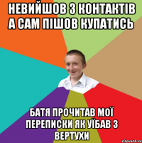 невийшов з контактів а сам пішов купатись батя прочитав мої переписки як уїбав з вертухи