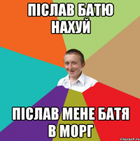 післав батю нахуй післав мене батя в морг