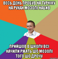 весь день пробув на турніку на руках мозолі набив прийшов в школу всі начили ржать шо мозолі того шо дрочу