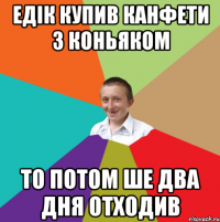 едік купив канфети з коньяком то потом ше два дня отходив