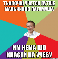 тьолочкі учатся лутше мальчиков патамуша им нема шо класти на учебу