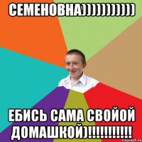 СЕМЕНОВНА))))))))))) Ебись сама свойой домашкой)!!!!!!!!!!!