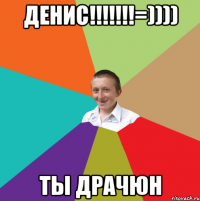 денис!!!!!!!=)))) ты драчюн